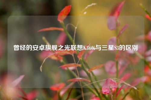 曾经的安卓旗舰之光联想K860i与三星S3的区别