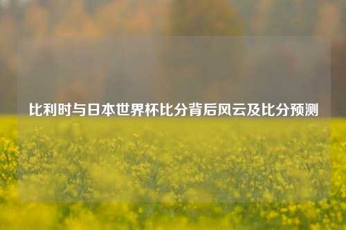 比利时与日本世界杯比分背后风云及比分预测