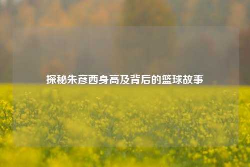 探秘朱彦西身高及背后的篮球故事